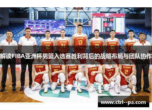 解读FIBA亚洲杯男篮入选赛胜利背后的战略布局与团队协作