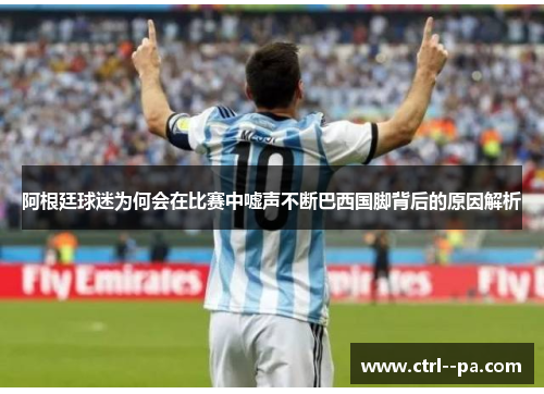 阿根廷球迷为何会在比赛中嘘声不断巴西国脚背后的原因解析