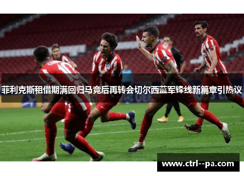 菲利克斯租借期满回归马竞后再转会切尔西蓝军锋线新篇章引热议 菲利克斯租借期满回归马竞后再转会切尔西蓝军锋线新篇章引热议