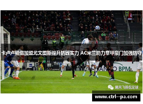 卡卢卢租借加盟尤文图斯提升防线实力 AC米兰助力意甲豪门加强防守 卡卢卢租借加盟尤文图斯提升防线实力 AC米兰助力意甲豪门加强防守