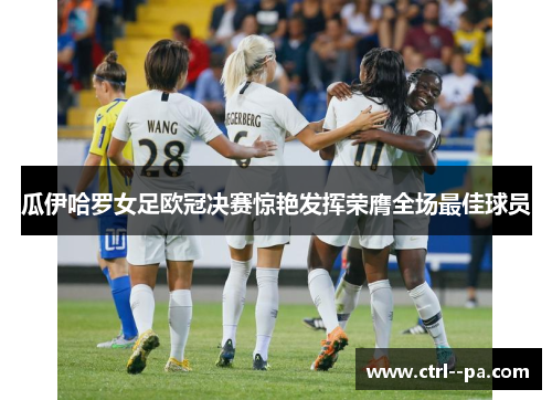 瓜伊哈罗女足欧冠决赛惊艳发挥荣膺全场最佳球员 瓜伊哈罗女足欧冠决赛惊艳发挥荣膺全场最佳球员