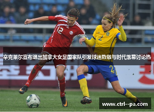 辛克莱尔宣布退出加拿大女足国家队引发球迷致敬与时代落幕讨论热 辛克莱尔宣布退出加拿大女足国家队引发球迷致敬与时代落幕讨论热